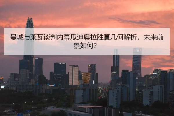 曼城与莱瓦谈判内幕瓜迪奥拉胜算几何解析，未来前景如何？